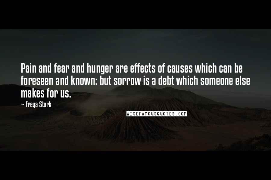 Freya Stark Quotes: Pain and fear and hunger are effects of causes which can be foreseen and known: but sorrow is a debt which someone else makes for us.