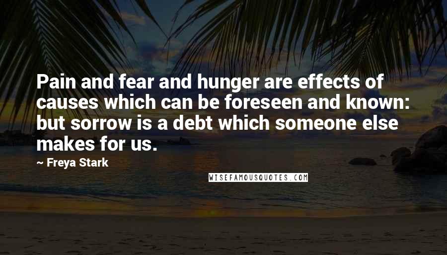 Freya Stark Quotes: Pain and fear and hunger are effects of causes which can be foreseen and known: but sorrow is a debt which someone else makes for us.