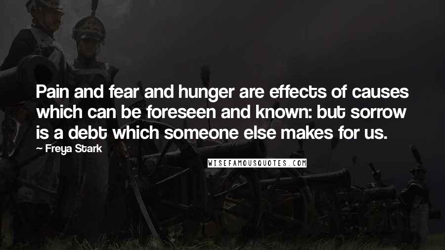 Freya Stark Quotes: Pain and fear and hunger are effects of causes which can be foreseen and known: but sorrow is a debt which someone else makes for us.