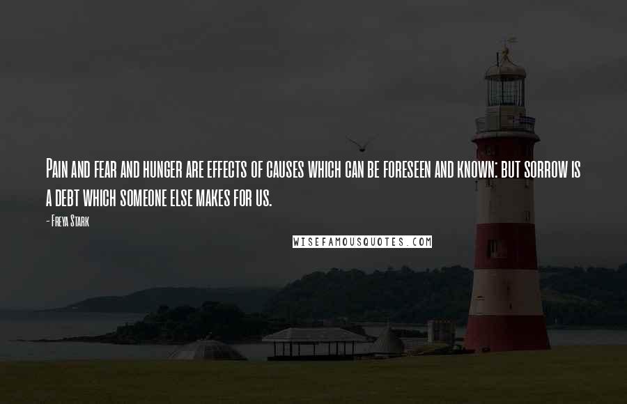 Freya Stark Quotes: Pain and fear and hunger are effects of causes which can be foreseen and known: but sorrow is a debt which someone else makes for us.