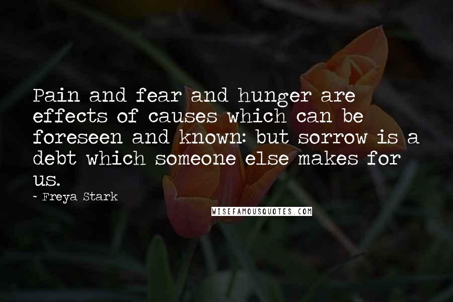 Freya Stark Quotes: Pain and fear and hunger are effects of causes which can be foreseen and known: but sorrow is a debt which someone else makes for us.