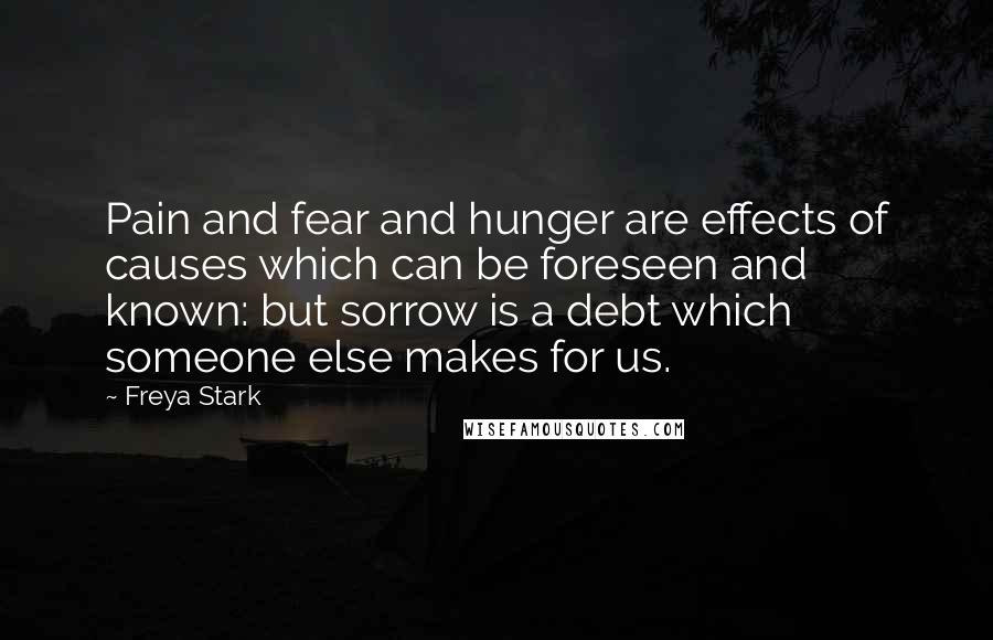 Freya Stark Quotes: Pain and fear and hunger are effects of causes which can be foreseen and known: but sorrow is a debt which someone else makes for us.