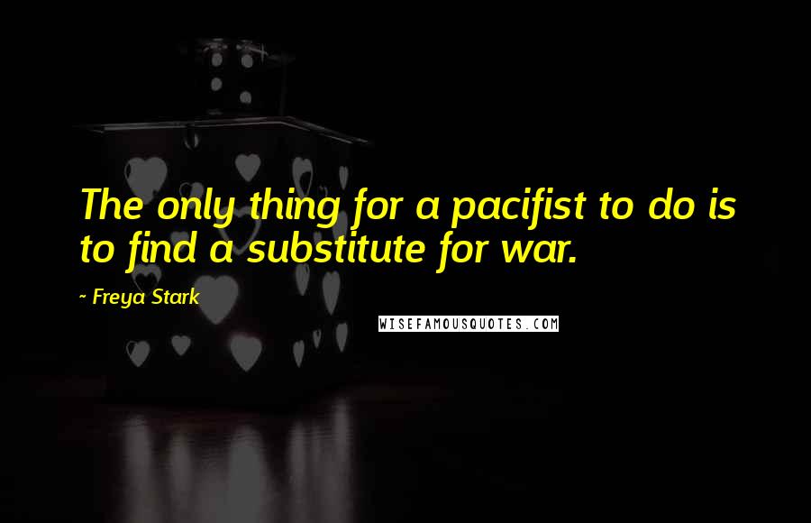 Freya Stark Quotes: The only thing for a pacifist to do is to find a substitute for war.