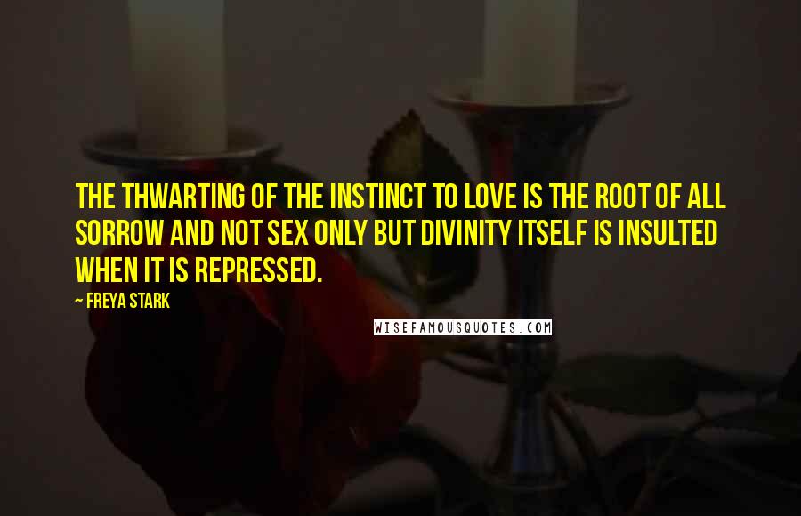 Freya Stark Quotes: The thwarting of the instinct to love is the root of all sorrow and not sex only but divinity itself is insulted when it is repressed.