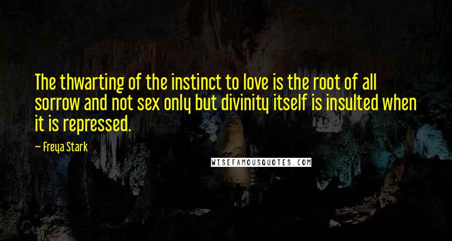 Freya Stark Quotes: The thwarting of the instinct to love is the root of all sorrow and not sex only but divinity itself is insulted when it is repressed.
