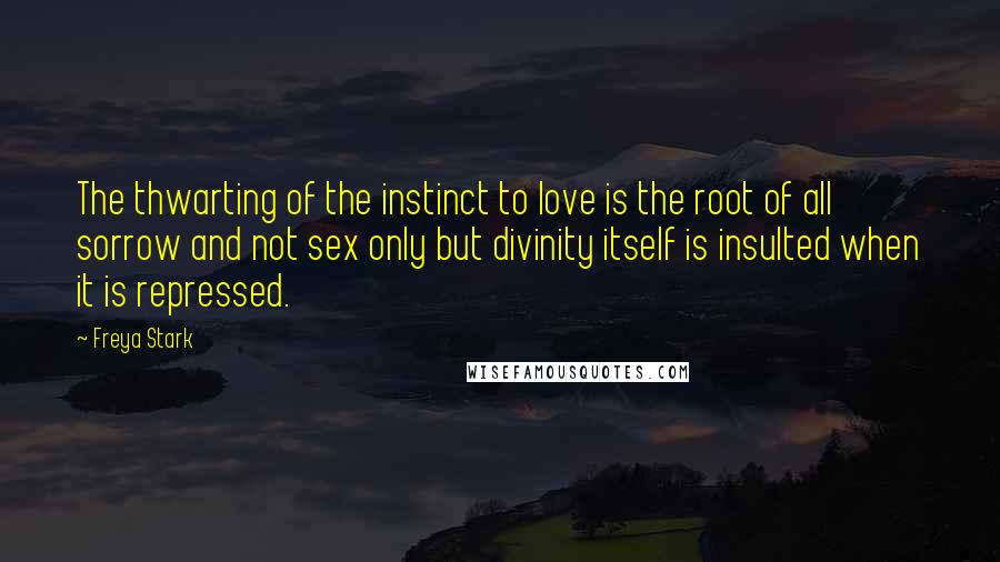 Freya Stark Quotes: The thwarting of the instinct to love is the root of all sorrow and not sex only but divinity itself is insulted when it is repressed.
