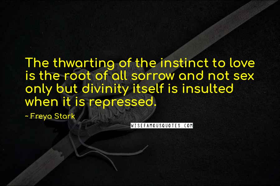 Freya Stark Quotes: The thwarting of the instinct to love is the root of all sorrow and not sex only but divinity itself is insulted when it is repressed.