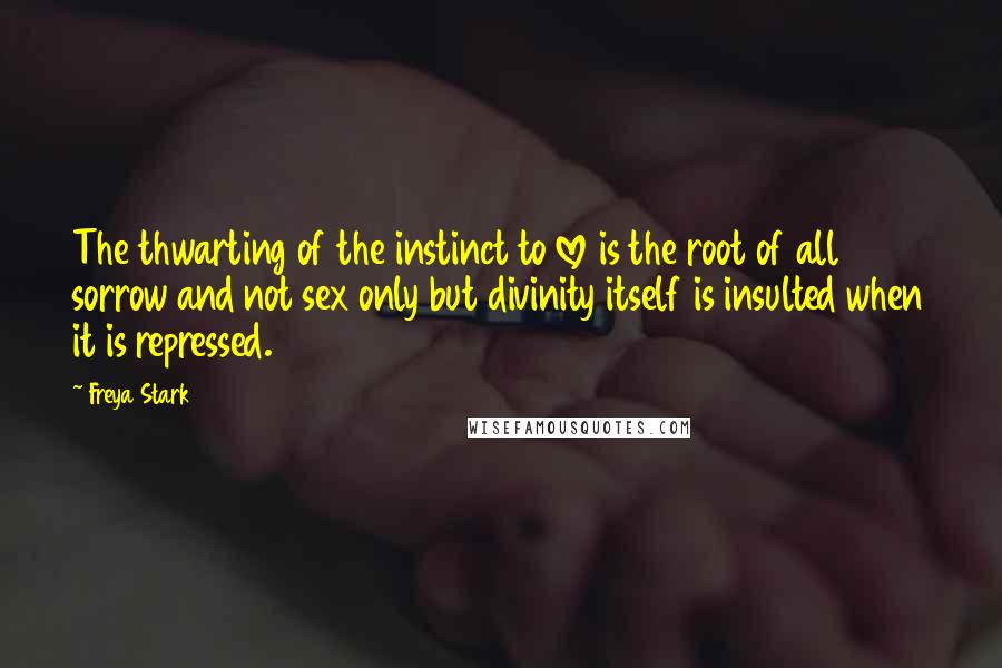 Freya Stark Quotes: The thwarting of the instinct to love is the root of all sorrow and not sex only but divinity itself is insulted when it is repressed.