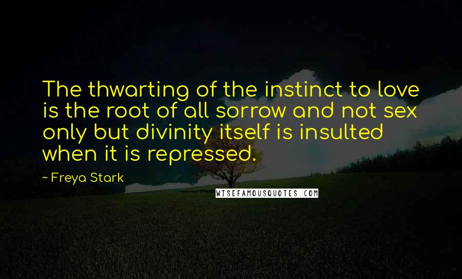 Freya Stark Quotes: The thwarting of the instinct to love is the root of all sorrow and not sex only but divinity itself is insulted when it is repressed.