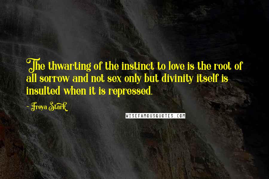 Freya Stark Quotes: The thwarting of the instinct to love is the root of all sorrow and not sex only but divinity itself is insulted when it is repressed.