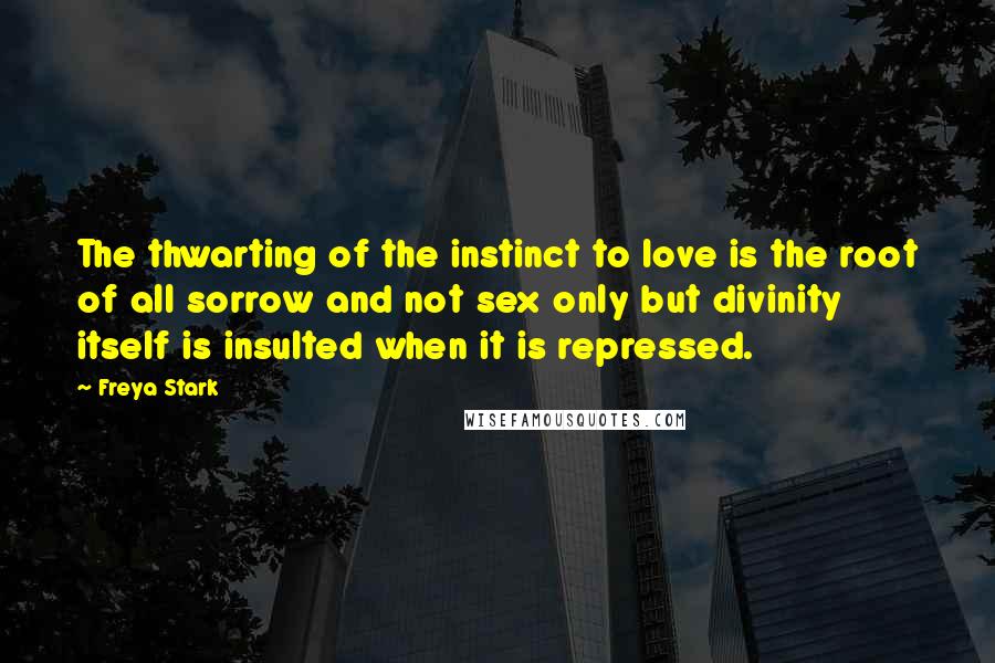 Freya Stark Quotes: The thwarting of the instinct to love is the root of all sorrow and not sex only but divinity itself is insulted when it is repressed.