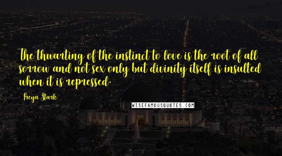 Freya Stark Quotes: The thwarting of the instinct to love is the root of all sorrow and not sex only but divinity itself is insulted when it is repressed.