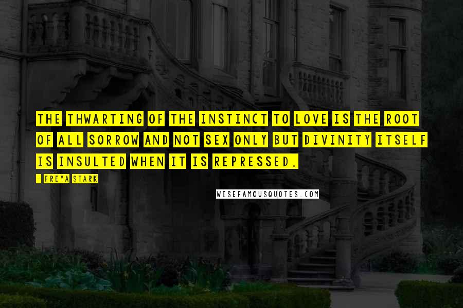 Freya Stark Quotes: The thwarting of the instinct to love is the root of all sorrow and not sex only but divinity itself is insulted when it is repressed.