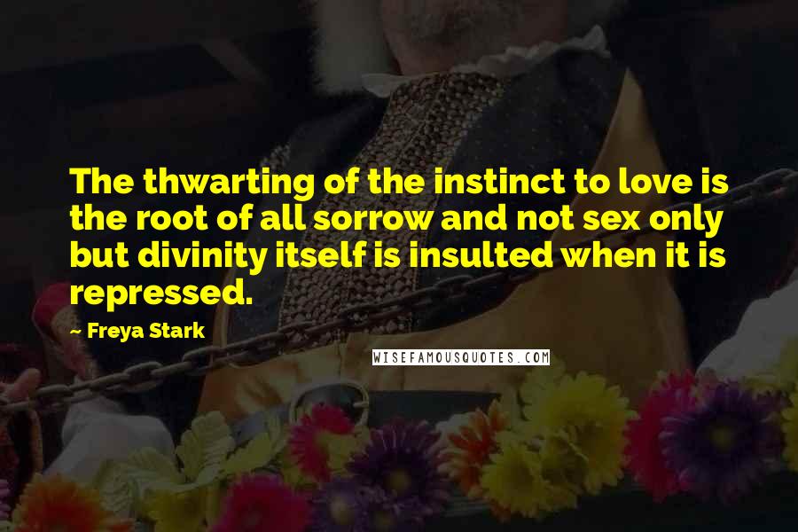 Freya Stark Quotes: The thwarting of the instinct to love is the root of all sorrow and not sex only but divinity itself is insulted when it is repressed.