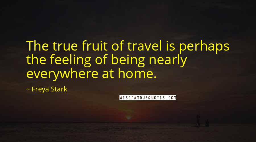 Freya Stark Quotes: The true fruit of travel is perhaps the feeling of being nearly everywhere at home.