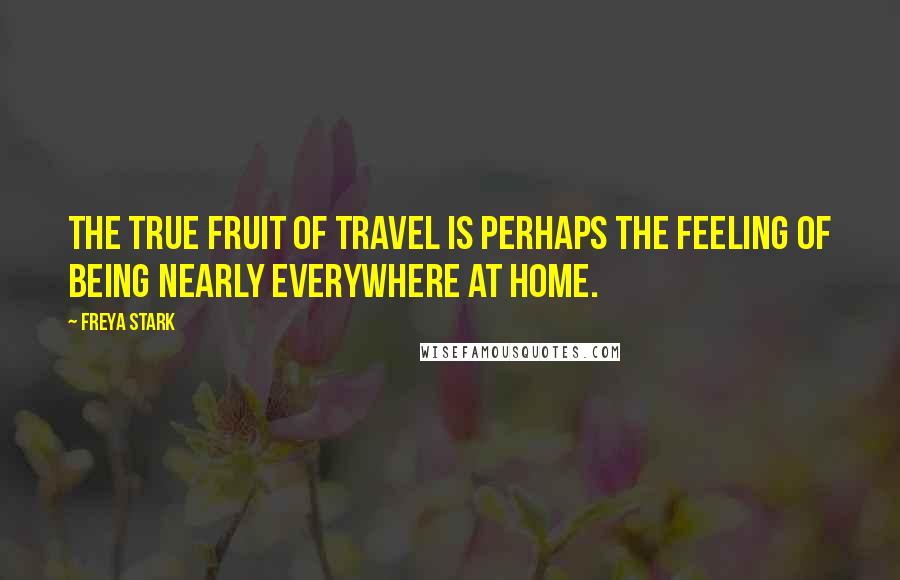 Freya Stark Quotes: The true fruit of travel is perhaps the feeling of being nearly everywhere at home.