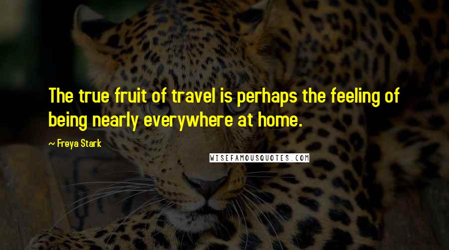 Freya Stark Quotes: The true fruit of travel is perhaps the feeling of being nearly everywhere at home.