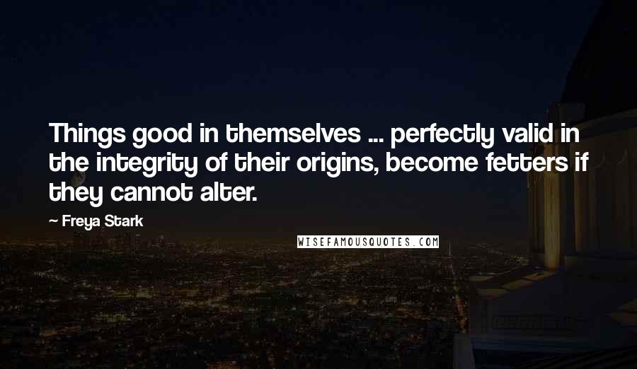 Freya Stark Quotes: Things good in themselves ... perfectly valid in the integrity of their origins, become fetters if they cannot alter.