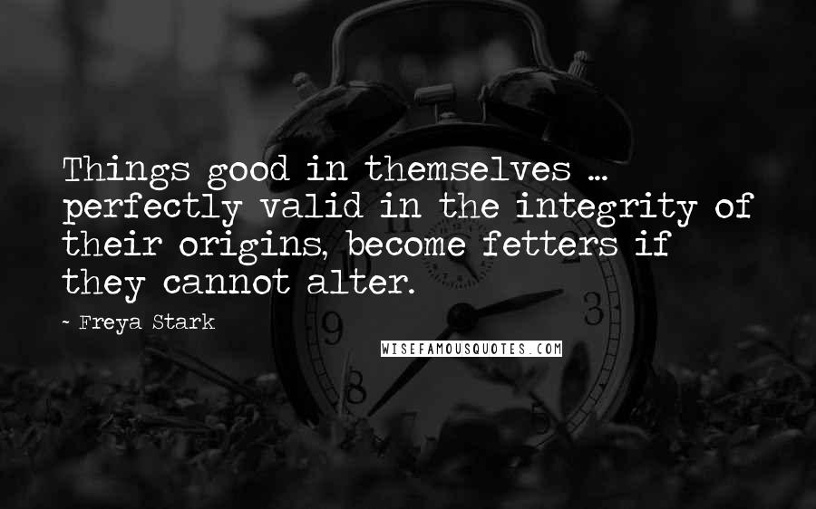 Freya Stark Quotes: Things good in themselves ... perfectly valid in the integrity of their origins, become fetters if they cannot alter.