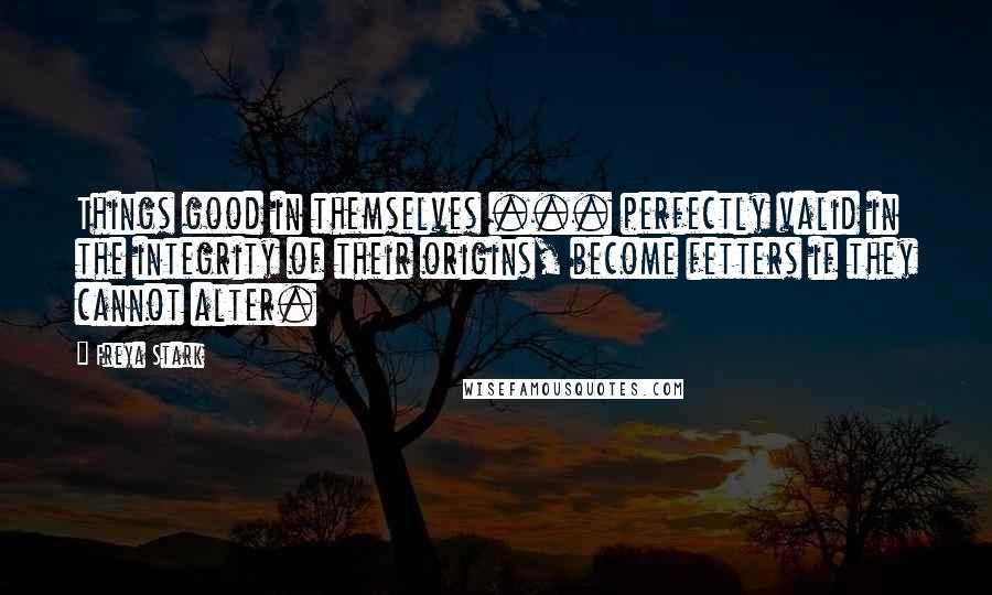 Freya Stark Quotes: Things good in themselves ... perfectly valid in the integrity of their origins, become fetters if they cannot alter.
