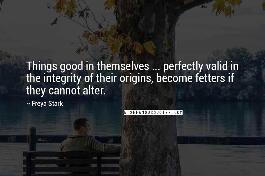 Freya Stark Quotes: Things good in themselves ... perfectly valid in the integrity of their origins, become fetters if they cannot alter.