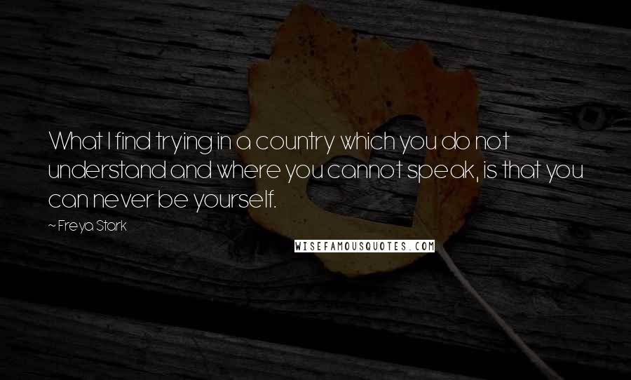 Freya Stark Quotes: What I find trying in a country which you do not understand and where you cannot speak, is that you can never be yourself.