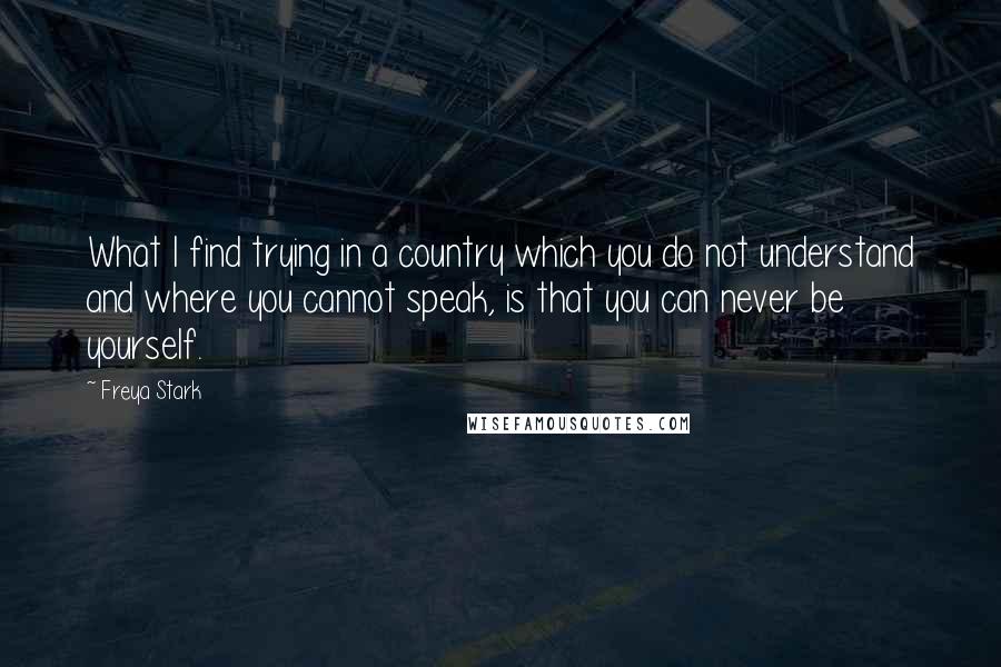 Freya Stark Quotes: What I find trying in a country which you do not understand and where you cannot speak, is that you can never be yourself.