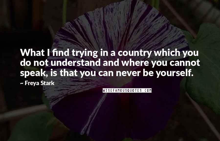 Freya Stark Quotes: What I find trying in a country which you do not understand and where you cannot speak, is that you can never be yourself.