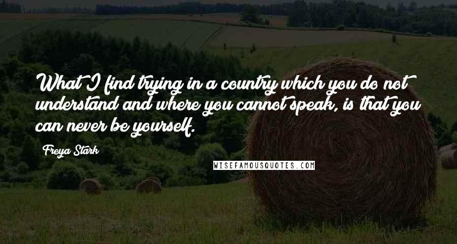 Freya Stark Quotes: What I find trying in a country which you do not understand and where you cannot speak, is that you can never be yourself.