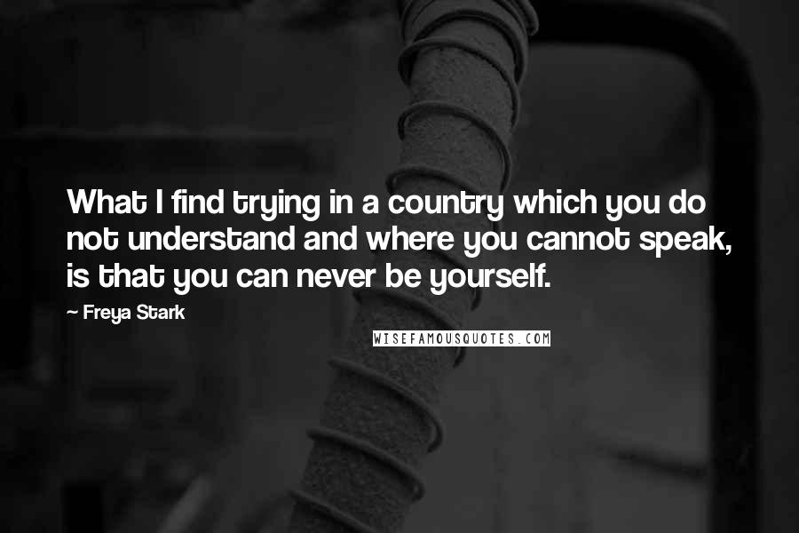 Freya Stark Quotes: What I find trying in a country which you do not understand and where you cannot speak, is that you can never be yourself.