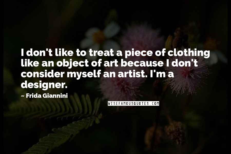 Frida Giannini Quotes: I don't like to treat a piece of clothing like an object of art because I don't consider myself an artist. I'm a designer.