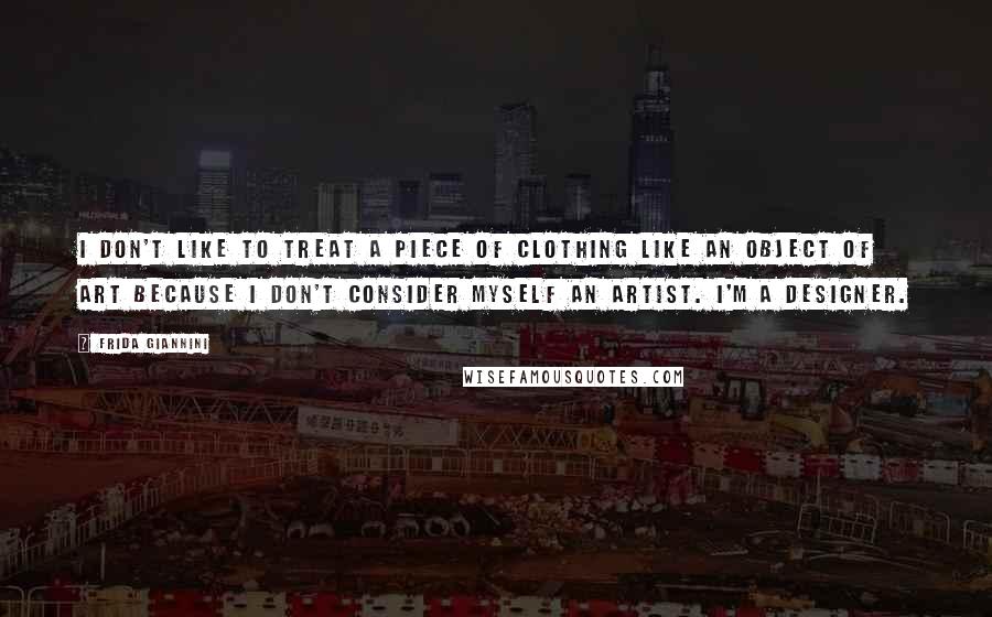 Frida Giannini Quotes: I don't like to treat a piece of clothing like an object of art because I don't consider myself an artist. I'm a designer.