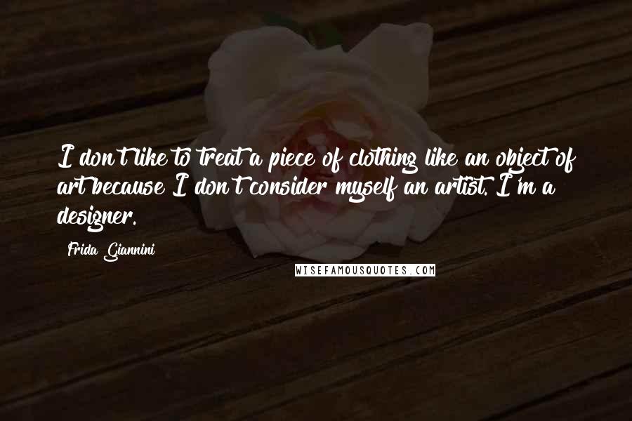 Frida Giannini Quotes: I don't like to treat a piece of clothing like an object of art because I don't consider myself an artist. I'm a designer.