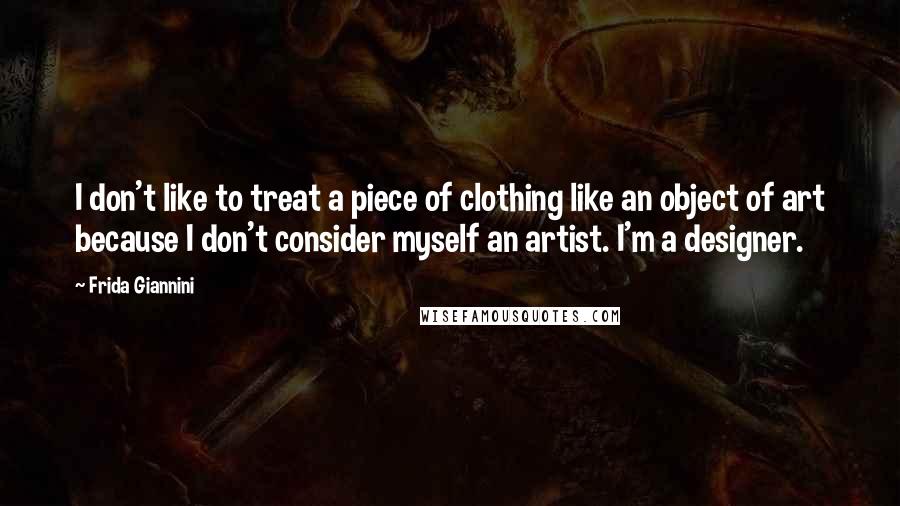 Frida Giannini Quotes: I don't like to treat a piece of clothing like an object of art because I don't consider myself an artist. I'm a designer.