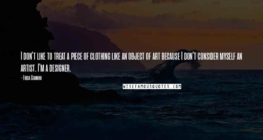 Frida Giannini Quotes: I don't like to treat a piece of clothing like an object of art because I don't consider myself an artist. I'm a designer.