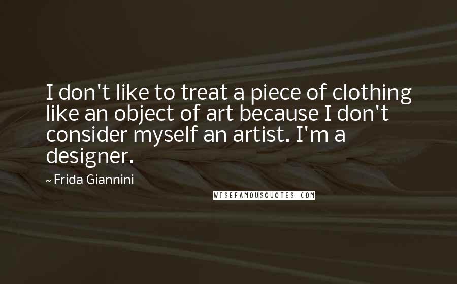 Frida Giannini Quotes: I don't like to treat a piece of clothing like an object of art because I don't consider myself an artist. I'm a designer.
