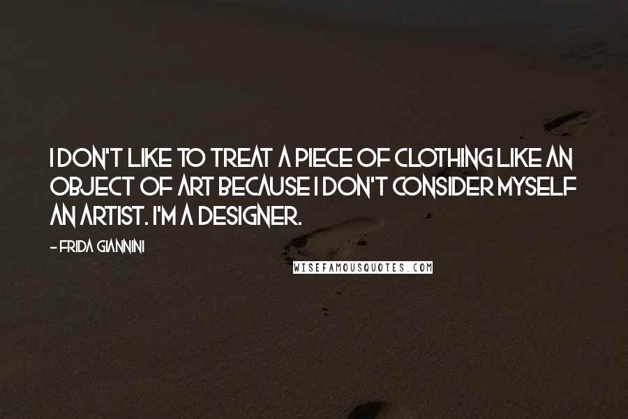 Frida Giannini Quotes: I don't like to treat a piece of clothing like an object of art because I don't consider myself an artist. I'm a designer.