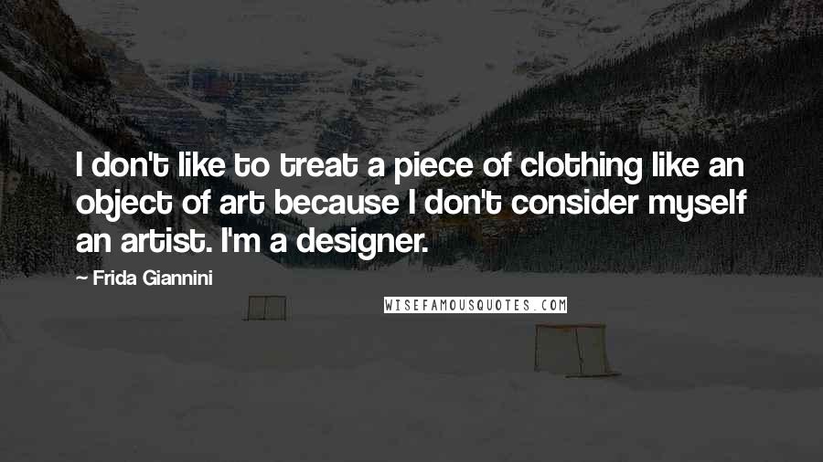 Frida Giannini Quotes: I don't like to treat a piece of clothing like an object of art because I don't consider myself an artist. I'm a designer.