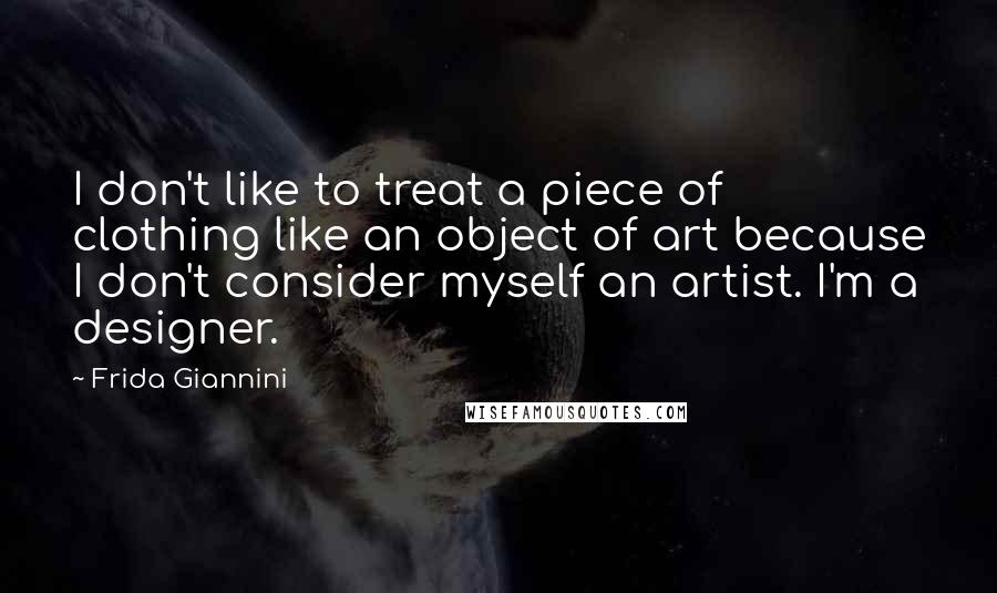 Frida Giannini Quotes: I don't like to treat a piece of clothing like an object of art because I don't consider myself an artist. I'm a designer.