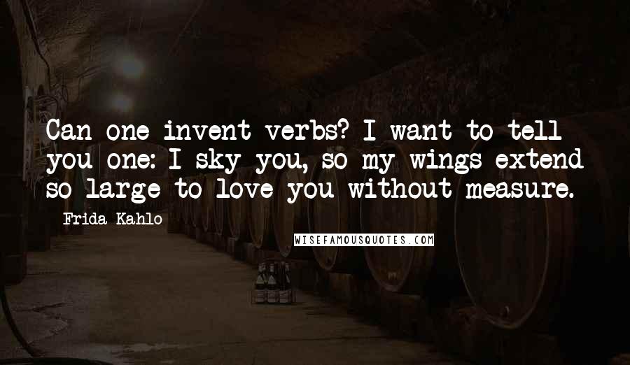 Frida Kahlo Quotes: Can one invent verbs? I want to tell you one: I sky you, so my wings extend so large to love you without measure.