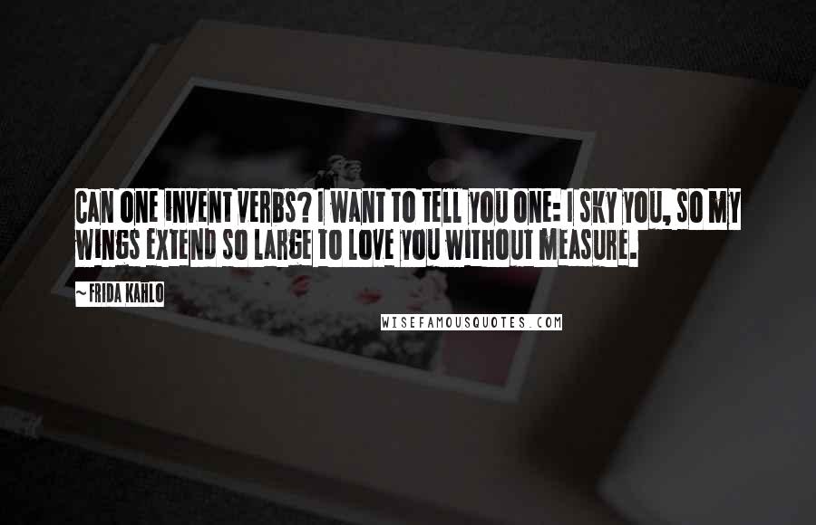 Frida Kahlo Quotes: Can one invent verbs? I want to tell you one: I sky you, so my wings extend so large to love you without measure.