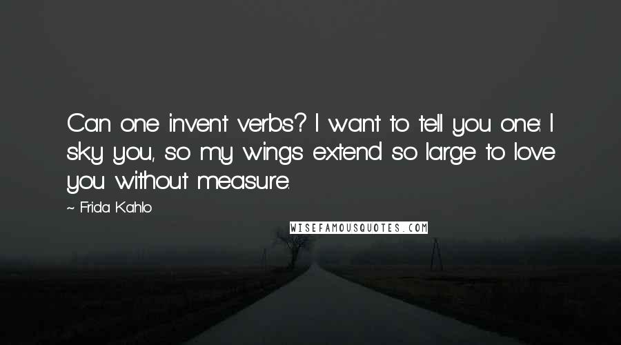 Frida Kahlo Quotes: Can one invent verbs? I want to tell you one: I sky you, so my wings extend so large to love you without measure.