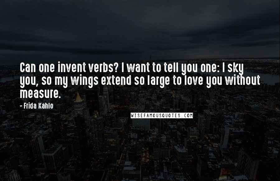 Frida Kahlo Quotes: Can one invent verbs? I want to tell you one: I sky you, so my wings extend so large to love you without measure.