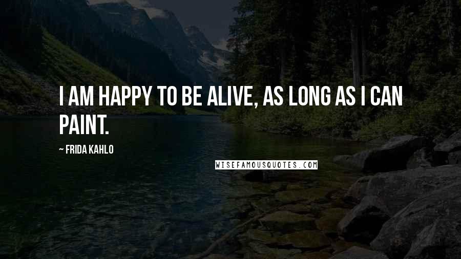 Frida Kahlo Quotes: I am happy to be alive, as long as I can paint.