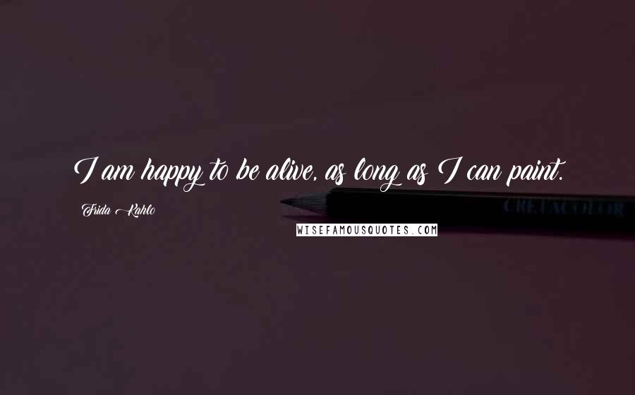 Frida Kahlo Quotes: I am happy to be alive, as long as I can paint.