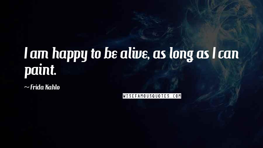 Frida Kahlo Quotes: I am happy to be alive, as long as I can paint.