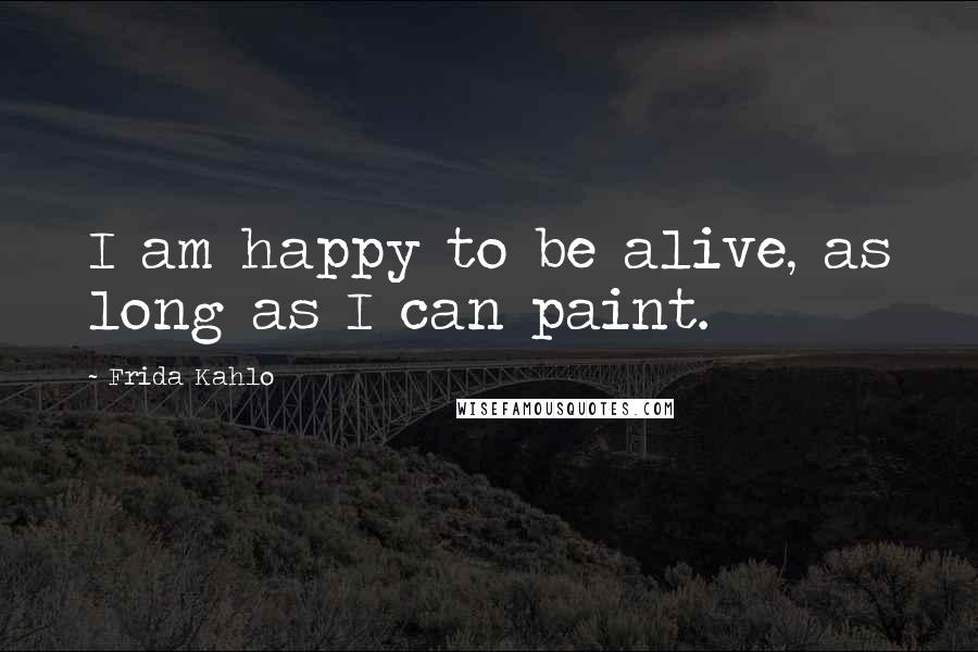 Frida Kahlo Quotes: I am happy to be alive, as long as I can paint.