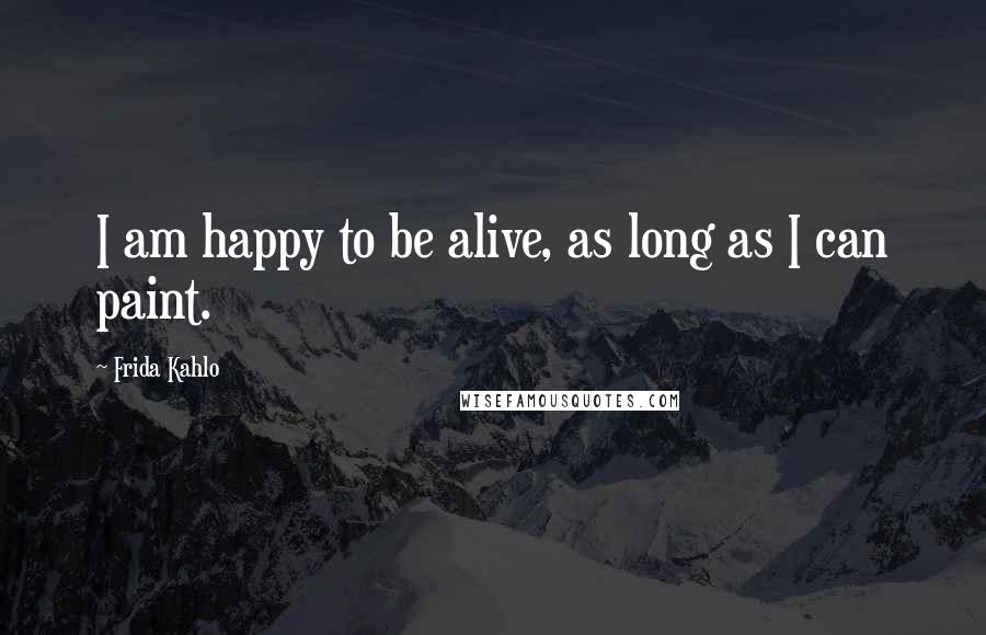 Frida Kahlo Quotes: I am happy to be alive, as long as I can paint.