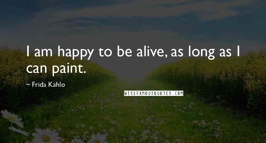 Frida Kahlo Quotes: I am happy to be alive, as long as I can paint.