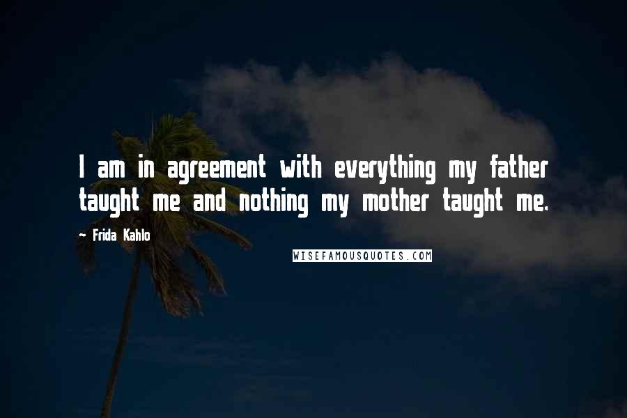 Frida Kahlo Quotes: I am in agreement with everything my father taught me and nothing my mother taught me.